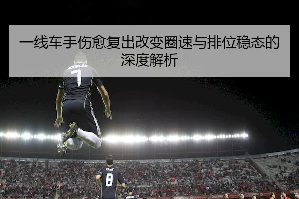 一线车手伤愈复出改变圈速与排位稳态的深度解析